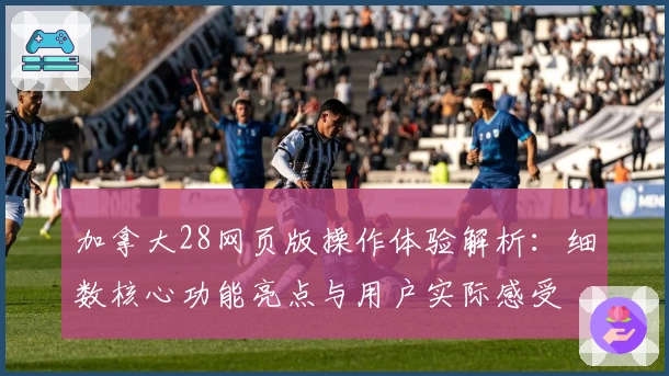 加拿大28网页版操作体验解析：细数核心功能亮点与用户实际感受